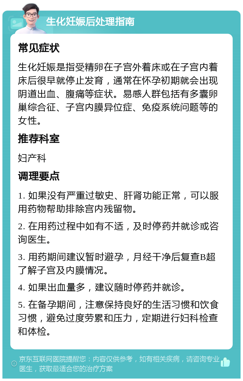 生化妊娠后处理指南 常见症状 生化妊娠是指受精卵在子宫外着床或在子宫内着床后很早就停止发育，通常在怀孕初期就会出现阴道出血、腹痛等症状。易感人群包括有多囊卵巢综合征、子宫内膜异位症、免疫系统问题等的女性。 推荐科室 妇产科 调理要点 1. 如果没有严重过敏史、肝肾功能正常，可以服用药物帮助排除宫内残留物。 2. 在用药过程中如有不适，及时停药并就诊或咨询医生。 3. 用药期间建议暂时避孕，月经干净后复查B超了解子宫及内膜情况。 4. 如果出血量多，建议随时停药并就诊。 5. 在备孕期间，注意保持良好的生活习惯和饮食习惯，避免过度劳累和压力，定期进行妇科检查和体检。