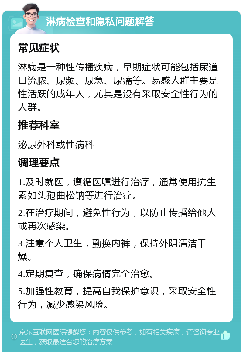 淋病检查和隐私问题解答 常见症状 淋病是一种性传播疾病，早期症状可能包括尿道口流脓、尿频、尿急、尿痛等。易感人群主要是性活跃的成年人，尤其是没有采取安全性行为的人群。 推荐科室 泌尿外科或性病科 调理要点 1.及时就医，遵循医嘱进行治疗，通常使用抗生素如头孢曲松钠等进行治疗。 2.在治疗期间，避免性行为，以防止传播给他人或再次感染。 3.注意个人卫生，勤换内裤，保持外阴清洁干燥。 4.定期复查，确保病情完全治愈。 5.加强性教育，提高自我保护意识，采取安全性行为，减少感染风险。