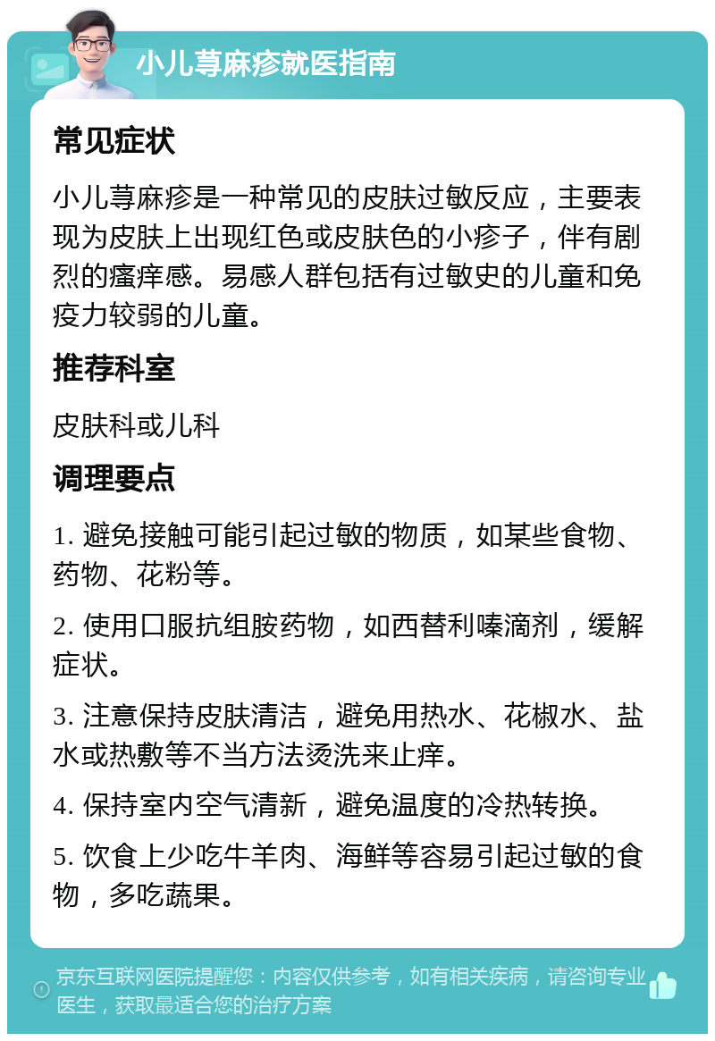 小儿荨麻疹就医指南 常见症状 小儿荨麻疹是一种常见的皮肤过敏反应，主要表现为皮肤上出现红色或皮肤色的小疹子，伴有剧烈的瘙痒感。易感人群包括有过敏史的儿童和免疫力较弱的儿童。 推荐科室 皮肤科或儿科 调理要点 1. 避免接触可能引起过敏的物质，如某些食物、药物、花粉等。 2. 使用口服抗组胺药物，如西替利嗪滴剂，缓解症状。 3. 注意保持皮肤清洁，避免用热水、花椒水、盐水或热敷等不当方法烫洗来止痒。 4. 保持室内空气清新，避免温度的冷热转换。 5. 饮食上少吃牛羊肉、海鲜等容易引起过敏的食物，多吃蔬果。