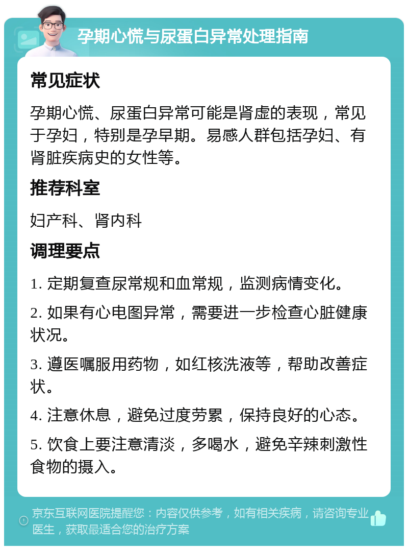 孕期心慌与尿蛋白异常处理指南 常见症状 孕期心慌、尿蛋白异常可能是肾虚的表现，常见于孕妇，特别是孕早期。易感人群包括孕妇、有肾脏疾病史的女性等。 推荐科室 妇产科、肾内科 调理要点 1. 定期复查尿常规和血常规，监测病情变化。 2. 如果有心电图异常，需要进一步检查心脏健康状况。 3. 遵医嘱服用药物，如红核洗液等，帮助改善症状。 4. 注意休息，避免过度劳累，保持良好的心态。 5. 饮食上要注意清淡，多喝水，避免辛辣刺激性食物的摄入。