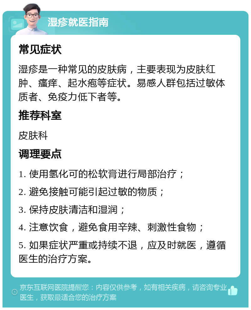 湿疹就医指南 常见症状 湿疹是一种常见的皮肤病，主要表现为皮肤红肿、瘙痒、起水疱等症状。易感人群包括过敏体质者、免疫力低下者等。 推荐科室 皮肤科 调理要点 1. 使用氢化可的松软膏进行局部治疗； 2. 避免接触可能引起过敏的物质； 3. 保持皮肤清洁和湿润； 4. 注意饮食，避免食用辛辣、刺激性食物； 5. 如果症状严重或持续不退，应及时就医，遵循医生的治疗方案。