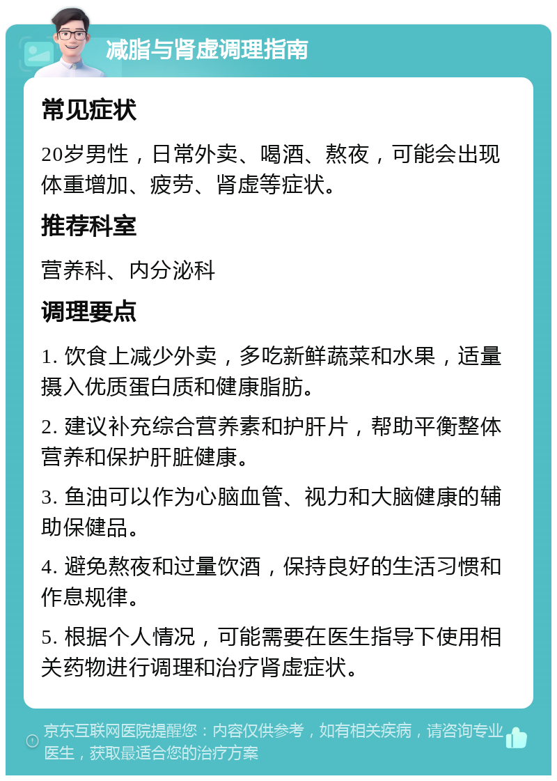 减脂与肾虚调理指南 常见症状 20岁男性，日常外卖、喝酒、熬夜，可能会出现体重增加、疲劳、肾虚等症状。 推荐科室 营养科、内分泌科 调理要点 1. 饮食上减少外卖，多吃新鲜蔬菜和水果，适量摄入优质蛋白质和健康脂肪。 2. 建议补充综合营养素和护肝片，帮助平衡整体营养和保护肝脏健康。 3. 鱼油可以作为心脑血管、视力和大脑健康的辅助保健品。 4. 避免熬夜和过量饮酒，保持良好的生活习惯和作息规律。 5. 根据个人情况，可能需要在医生指导下使用相关药物进行调理和治疗肾虚症状。