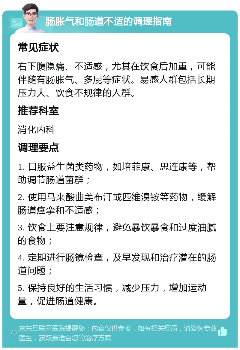 肠胀气和肠道不适的调理指南 常见症状 右下腹隐痛、不适感，尤其在饮食后加重，可能伴随有肠胀气、多屁等症状。易感人群包括长期压力大、饮食不规律的人群。 推荐科室 消化内科 调理要点 1. 口服益生菌类药物，如培菲康、思连康等，帮助调节肠道菌群； 2. 使用马来酸曲美布汀或匹维溴铵等药物，缓解肠道痉挛和不适感； 3. 饮食上要注意规律，避免暴饮暴食和过度油腻的食物； 4. 定期进行肠镜检查，及早发现和治疗潜在的肠道问题； 5. 保持良好的生活习惯，减少压力，增加运动量，促进肠道健康。