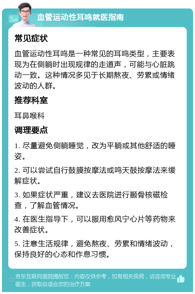 血管运动性耳鸣就医指南 常见症状 血管运动性耳鸣是一种常见的耳鸣类型，主要表现为在侧躺时出现规律的走道声，可能与心脏跳动一致。这种情况多见于长期熬夜、劳累或情绪波动的人群。 推荐科室 耳鼻喉科 调理要点 1. 尽量避免侧躺睡觉，改为平躺或其他舒适的睡姿。 2. 可以尝试自行鼓膜按摩法或鸣天鼓按摩法来缓解症状。 3. 如果症状严重，建议去医院进行颞骨核磁检查，了解血管情况。 4. 在医生指导下，可以服用愈风宁心片等药物来改善症状。 5. 注意生活规律，避免熬夜、劳累和情绪波动，保持良好的心态和作息习惯。