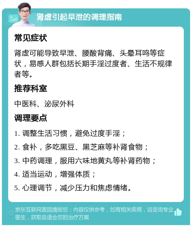 肾虚引起早泄的调理指南 常见症状 肾虚可能导致早泄、腰酸背痛、头晕耳鸣等症状，易感人群包括长期手淫过度者、生活不规律者等。 推荐科室 中医科、泌尿外科 调理要点 1. 调整生活习惯，避免过度手淫； 2. 食补，多吃黑豆、黑芝麻等补肾食物； 3. 中药调理，服用六味地黄丸等补肾药物； 4. 适当运动，增强体质； 5. 心理调节，减少压力和焦虑情绪。