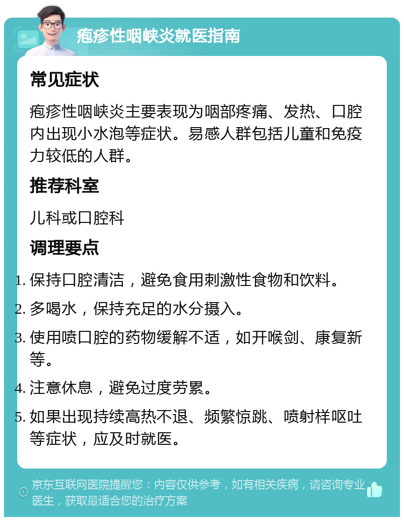 疱疹性咽峡炎就医指南 常见症状 疱疹性咽峡炎主要表现为咽部疼痛、发热、口腔内出现小水泡等症状。易感人群包括儿童和免疫力较低的人群。 推荐科室 儿科或口腔科 调理要点 保持口腔清洁，避免食用刺激性食物和饮料。 多喝水，保持充足的水分摄入。 使用喷口腔的药物缓解不适，如开喉剑、康复新等。 注意休息，避免过度劳累。 如果出现持续高热不退、频繁惊跳、喷射样呕吐等症状，应及时就医。