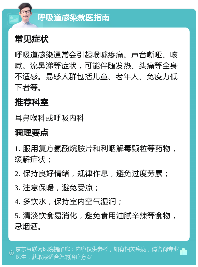 呼吸道感染就医指南 常见症状 呼吸道感染通常会引起喉咙疼痛、声音嘶哑、咳嗽、流鼻涕等症状，可能伴随发热、头痛等全身不适感。易感人群包括儿童、老年人、免疫力低下者等。 推荐科室 耳鼻喉科或呼吸内科 调理要点 1. 服用复方氨酚烷胺片和利咽解毒颗粒等药物，缓解症状； 2. 保持良好情绪，规律作息，避免过度劳累； 3. 注意保暖，避免受凉； 4. 多饮水，保持室内空气湿润； 5. 清淡饮食易消化，避免食用油腻辛辣等食物，忌烟酒。