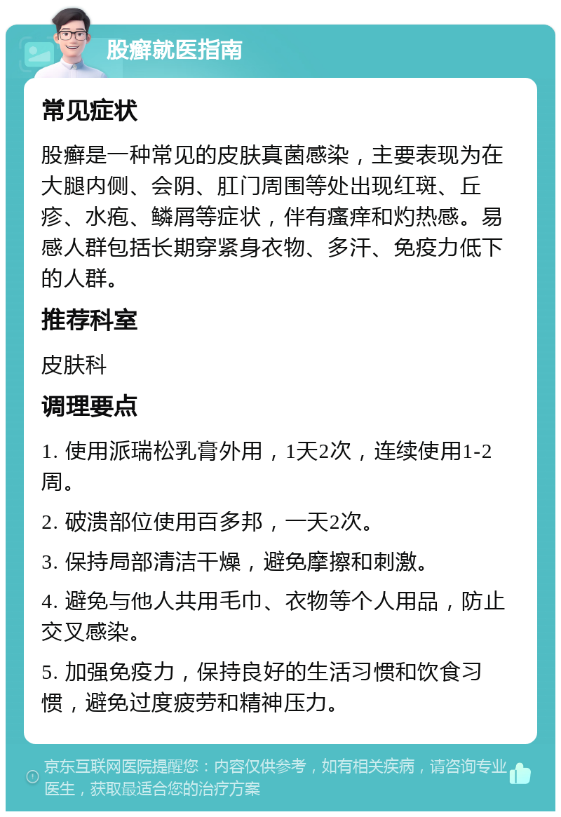 股癣就医指南 常见症状 股癣是一种常见的皮肤真菌感染，主要表现为在大腿内侧、会阴、肛门周围等处出现红斑、丘疹、水疱、鳞屑等症状，伴有瘙痒和灼热感。易感人群包括长期穿紧身衣物、多汗、免疫力低下的人群。 推荐科室 皮肤科 调理要点 1. 使用派瑞松乳膏外用，1天2次，连续使用1-2周。 2. 破溃部位使用百多邦，一天2次。 3. 保持局部清洁干燥，避免摩擦和刺激。 4. 避免与他人共用毛巾、衣物等个人用品，防止交叉感染。 5. 加强免疫力，保持良好的生活习惯和饮食习惯，避免过度疲劳和精神压力。