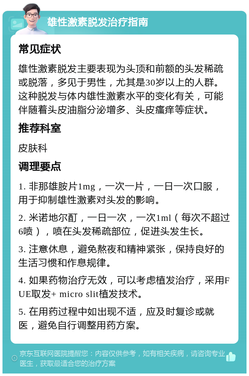 雄性激素脱发治疗指南 常见症状 雄性激素脱发主要表现为头顶和前额的头发稀疏或脱落，多见于男性，尤其是30岁以上的人群。这种脱发与体内雄性激素水平的变化有关，可能伴随着头皮油脂分泌增多、头皮瘙痒等症状。 推荐科室 皮肤科 调理要点 1. 非那雄胺片1mg，一次一片，一日一次口服，用于抑制雄性激素对头发的影响。 2. 米诺地尔酊，一日一次，一次1ml（每次不超过6喷），喷在头发稀疏部位，促进头发生长。 3. 注意休息，避免熬夜和精神紧张，保持良好的生活习惯和作息规律。 4. 如果药物治疗无效，可以考虑植发治疗，采用FUE取发+ micro slit植发技术。 5. 在用药过程中如出现不适，应及时复诊或就医，避免自行调整用药方案。