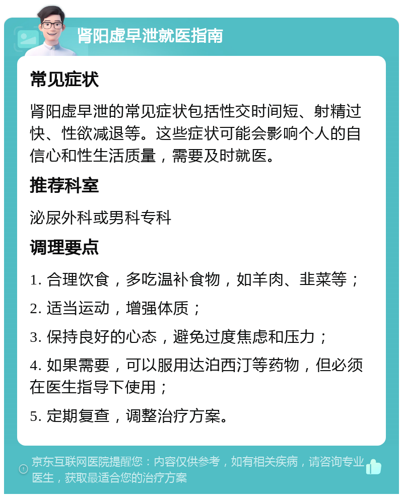 肾阳虚早泄就医指南 常见症状 肾阳虚早泄的常见症状包括性交时间短、射精过快、性欲减退等。这些症状可能会影响个人的自信心和性生活质量，需要及时就医。 推荐科室 泌尿外科或男科专科 调理要点 1. 合理饮食，多吃温补食物，如羊肉、韭菜等； 2. 适当运动，增强体质； 3. 保持良好的心态，避免过度焦虑和压力； 4. 如果需要，可以服用达泊西汀等药物，但必须在医生指导下使用； 5. 定期复查，调整治疗方案。