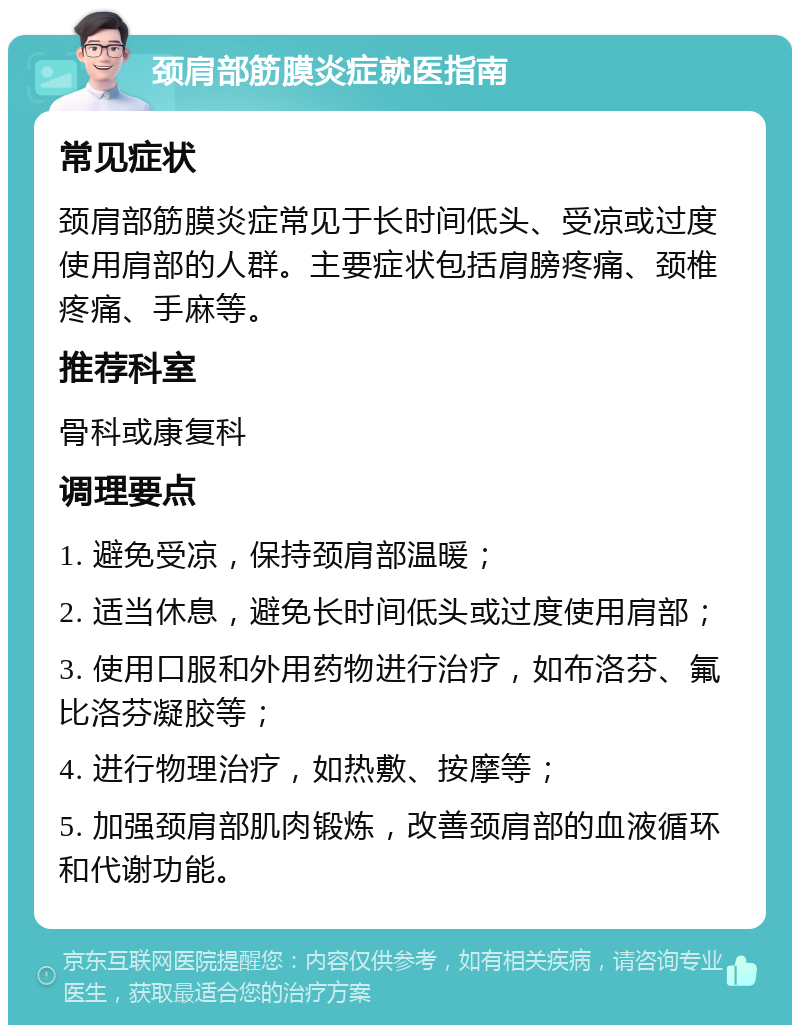 颈肩部筋膜炎症就医指南 常见症状 颈肩部筋膜炎症常见于长时间低头、受凉或过度使用肩部的人群。主要症状包括肩膀疼痛、颈椎疼痛、手麻等。 推荐科室 骨科或康复科 调理要点 1. 避免受凉，保持颈肩部温暖； 2. 适当休息，避免长时间低头或过度使用肩部； 3. 使用口服和外用药物进行治疗，如布洛芬、氟比洛芬凝胶等； 4. 进行物理治疗，如热敷、按摩等； 5. 加强颈肩部肌肉锻炼，改善颈肩部的血液循环和代谢功能。