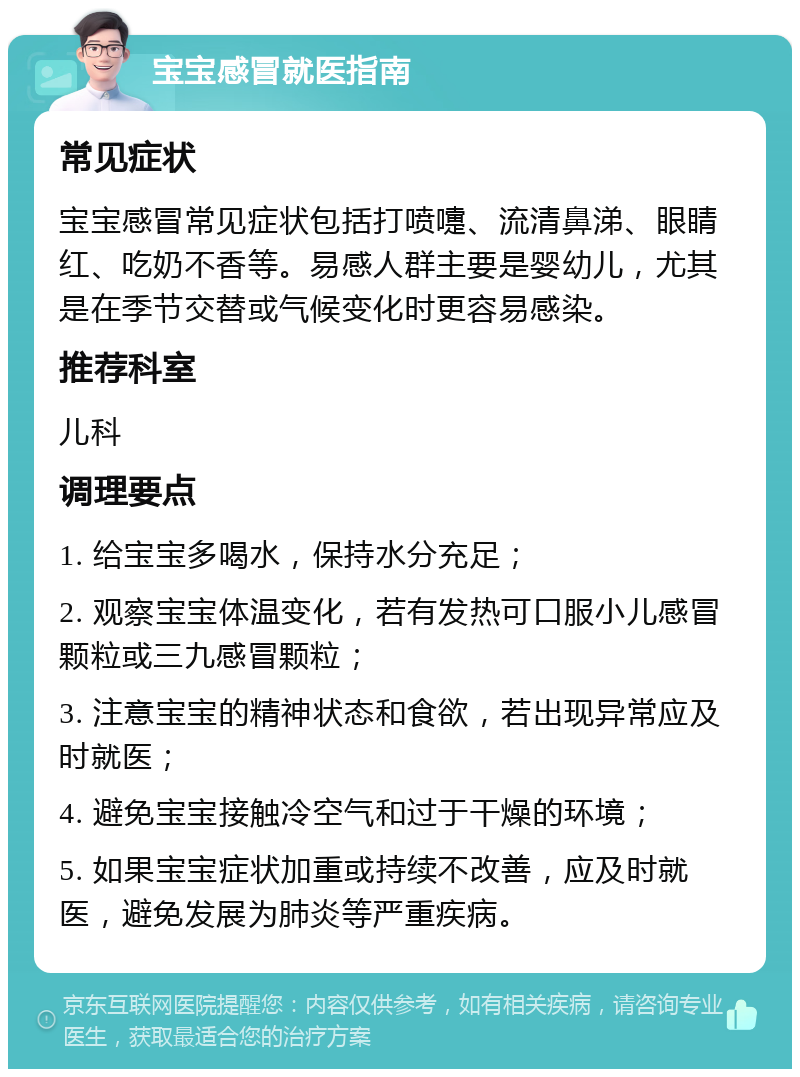 宝宝感冒就医指南 常见症状 宝宝感冒常见症状包括打喷嚏、流清鼻涕、眼睛红、吃奶不香等。易感人群主要是婴幼儿，尤其是在季节交替或气候变化时更容易感染。 推荐科室 儿科 调理要点 1. 给宝宝多喝水，保持水分充足； 2. 观察宝宝体温变化，若有发热可口服小儿感冒颗粒或三九感冒颗粒； 3. 注意宝宝的精神状态和食欲，若出现异常应及时就医； 4. 避免宝宝接触冷空气和过于干燥的环境； 5. 如果宝宝症状加重或持续不改善，应及时就医，避免发展为肺炎等严重疾病。