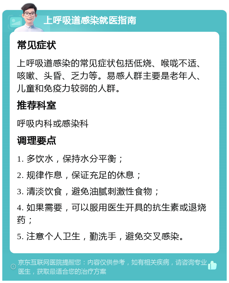 上呼吸道感染就医指南 常见症状 上呼吸道感染的常见症状包括低烧、喉咙不适、咳嗽、头昏、乏力等。易感人群主要是老年人、儿童和免疫力较弱的人群。 推荐科室 呼吸内科或感染科 调理要点 1. 多饮水，保持水分平衡； 2. 规律作息，保证充足的休息； 3. 清淡饮食，避免油腻刺激性食物； 4. 如果需要，可以服用医生开具的抗生素或退烧药； 5. 注意个人卫生，勤洗手，避免交叉感染。