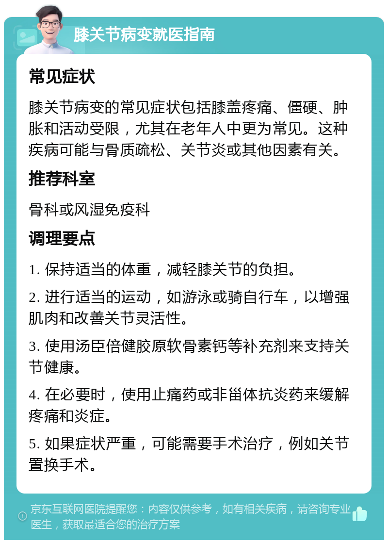 膝关节病变就医指南 常见症状 膝关节病变的常见症状包括膝盖疼痛、僵硬、肿胀和活动受限，尤其在老年人中更为常见。这种疾病可能与骨质疏松、关节炎或其他因素有关。 推荐科室 骨科或风湿免疫科 调理要点 1. 保持适当的体重，减轻膝关节的负担。 2. 进行适当的运动，如游泳或骑自行车，以增强肌肉和改善关节灵活性。 3. 使用汤臣倍健胶原软骨素钙等补充剂来支持关节健康。 4. 在必要时，使用止痛药或非甾体抗炎药来缓解疼痛和炎症。 5. 如果症状严重，可能需要手术治疗，例如关节置换手术。