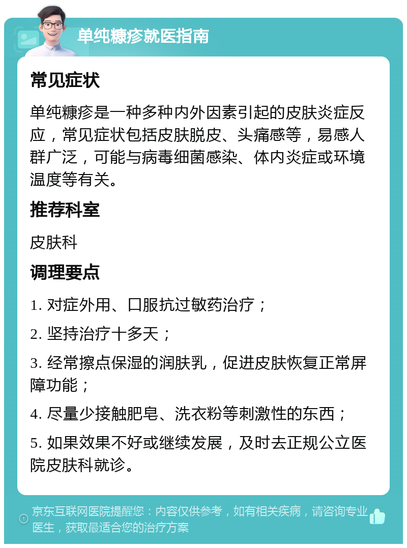 单纯糠疹就医指南 常见症状 单纯糠疹是一种多种内外因素引起的皮肤炎症反应，常见症状包括皮肤脱皮、头痛感等，易感人群广泛，可能与病毒细菌感染、体内炎症或环境温度等有关。 推荐科室 皮肤科 调理要点 1. 对症外用、口服抗过敏药治疗； 2. 坚持治疗十多天； 3. 经常擦点保湿的润肤乳，促进皮肤恢复正常屏障功能； 4. 尽量少接触肥皂、洗衣粉等刺激性的东西； 5. 如果效果不好或继续发展，及时去正规公立医院皮肤科就诊。