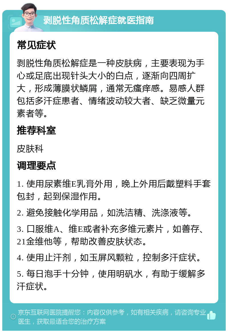 剥脱性角质松解症就医指南 常见症状 剥脱性角质松解症是一种皮肤病，主要表现为手心或足底出现针头大小的白点，逐渐向四周扩大，形成薄膜状鳞屑，通常无瘙痒感。易感人群包括多汗症患者、情绪波动较大者、缺乏微量元素者等。 推荐科室 皮肤科 调理要点 1. 使用尿素维E乳膏外用，晚上外用后戴塑料手套包封，起到保湿作用。 2. 避免接触化学用品，如洗洁精、洗涤液等。 3. 口服维A、维E或者补充多维元素片，如善存、21金维他等，帮助改善皮肤状态。 4. 使用止汗剂，如玉屏风颗粒，控制多汗症状。 5. 每日泡手十分钟，使用明矾水，有助于缓解多汗症状。