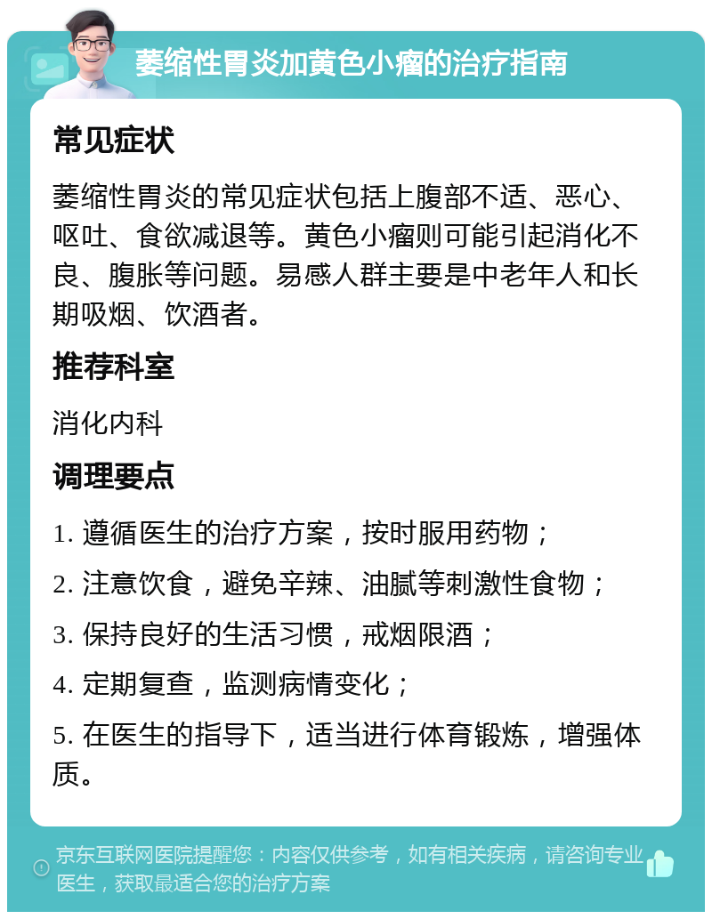 萎缩性胃炎加黄色小瘤的治疗指南 常见症状 萎缩性胃炎的常见症状包括上腹部不适、恶心、呕吐、食欲减退等。黄色小瘤则可能引起消化不良、腹胀等问题。易感人群主要是中老年人和长期吸烟、饮酒者。 推荐科室 消化内科 调理要点 1. 遵循医生的治疗方案，按时服用药物； 2. 注意饮食，避免辛辣、油腻等刺激性食物； 3. 保持良好的生活习惯，戒烟限酒； 4. 定期复查，监测病情变化； 5. 在医生的指导下，适当进行体育锻炼，增强体质。