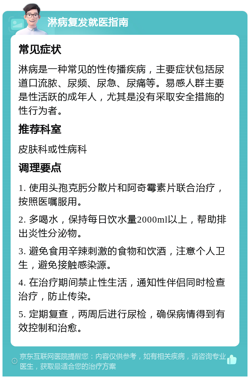 淋病复发就医指南 常见症状 淋病是一种常见的性传播疾病，主要症状包括尿道口流脓、尿频、尿急、尿痛等。易感人群主要是性活跃的成年人，尤其是没有采取安全措施的性行为者。 推荐科室 皮肤科或性病科 调理要点 1. 使用头孢克肟分散片和阿奇霉素片联合治疗，按照医嘱服用。 2. 多喝水，保持每日饮水量2000ml以上，帮助排出炎性分泌物。 3. 避免食用辛辣刺激的食物和饮酒，注意个人卫生，避免接触感染源。 4. 在治疗期间禁止性生活，通知性伴侣同时检查治疗，防止传染。 5. 定期复查，两周后进行尿检，确保病情得到有效控制和治愈。