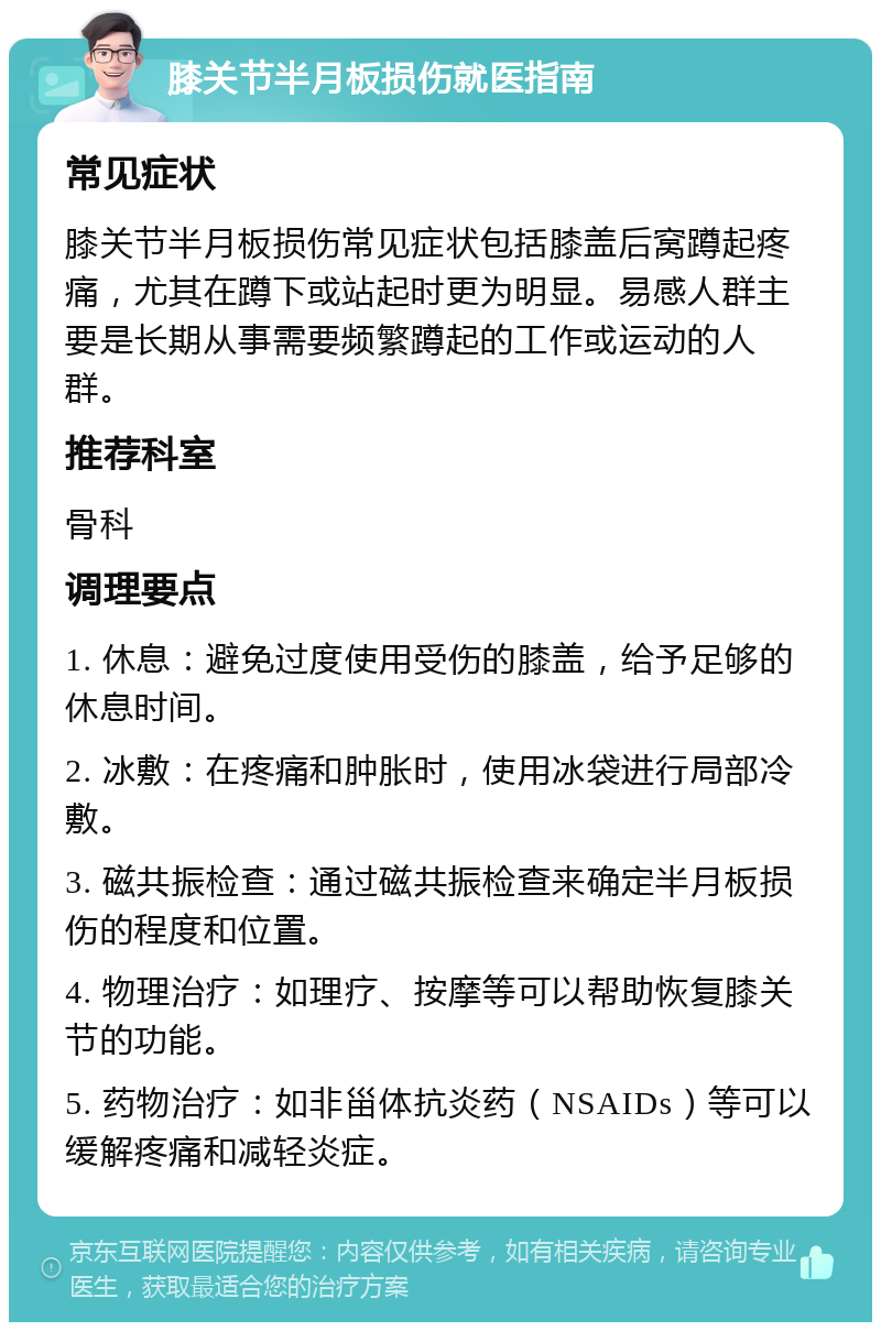 膝关节半月板损伤就医指南 常见症状 膝关节半月板损伤常见症状包括膝盖后窝蹲起疼痛，尤其在蹲下或站起时更为明显。易感人群主要是长期从事需要频繁蹲起的工作或运动的人群。 推荐科室 骨科 调理要点 1. 休息：避免过度使用受伤的膝盖，给予足够的休息时间。 2. 冰敷：在疼痛和肿胀时，使用冰袋进行局部冷敷。 3. 磁共振检查：通过磁共振检查来确定半月板损伤的程度和位置。 4. 物理治疗：如理疗、按摩等可以帮助恢复膝关节的功能。 5. 药物治疗：如非甾体抗炎药（NSAIDs）等可以缓解疼痛和减轻炎症。