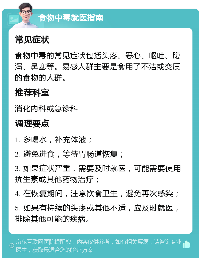 食物中毒就医指南 常见症状 食物中毒的常见症状包括头疼、恶心、呕吐、腹泻、鼻塞等。易感人群主要是食用了不洁或变质的食物的人群。 推荐科室 消化内科或急诊科 调理要点 1. 多喝水，补充体液； 2. 避免进食，等待胃肠道恢复； 3. 如果症状严重，需要及时就医，可能需要使用抗生素或其他药物治疗； 4. 在恢复期间，注意饮食卫生，避免再次感染； 5. 如果有持续的头疼或其他不适，应及时就医，排除其他可能的疾病。