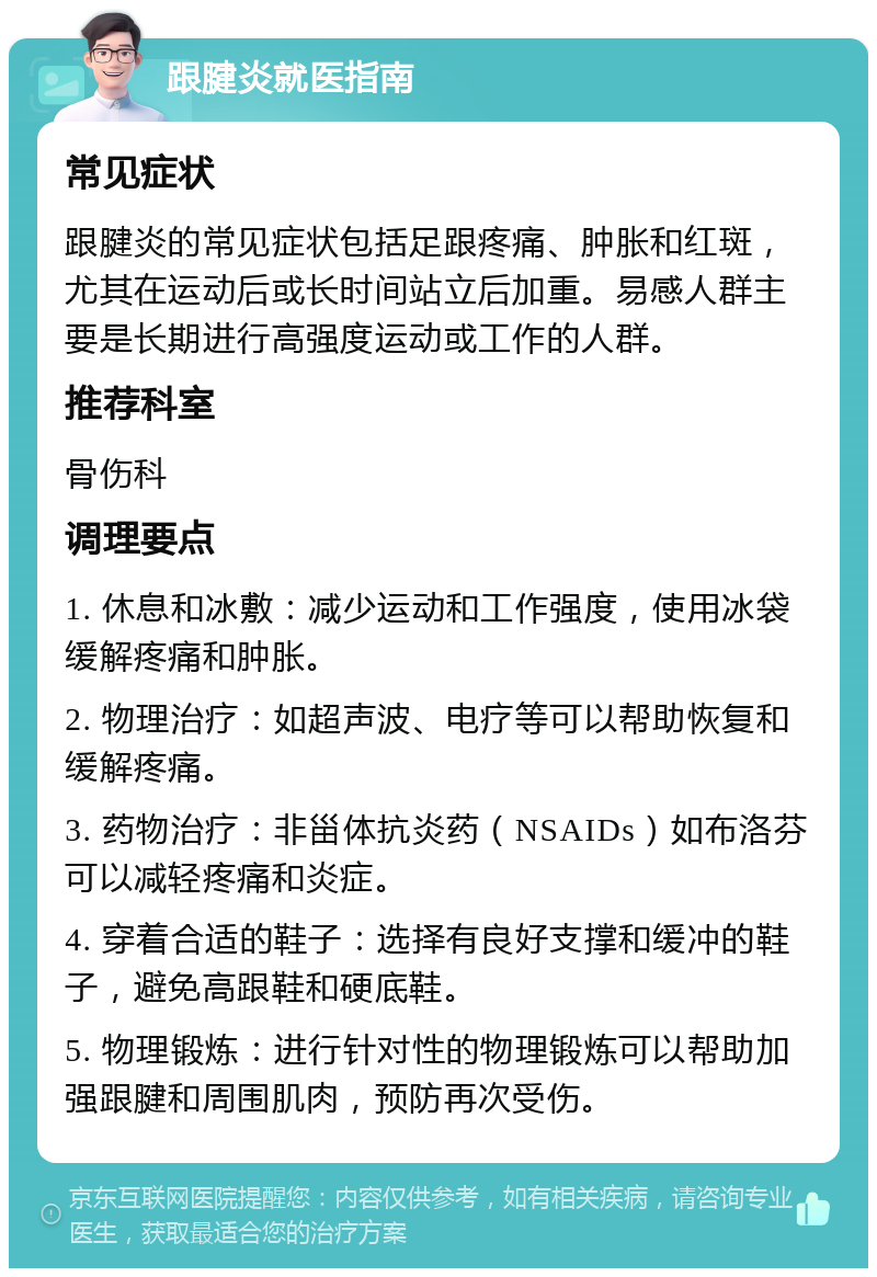 跟腱炎就医指南 常见症状 跟腱炎的常见症状包括足跟疼痛、肿胀和红斑，尤其在运动后或长时间站立后加重。易感人群主要是长期进行高强度运动或工作的人群。 推荐科室 骨伤科 调理要点 1. 休息和冰敷：减少运动和工作强度，使用冰袋缓解疼痛和肿胀。 2. 物理治疗：如超声波、电疗等可以帮助恢复和缓解疼痛。 3. 药物治疗：非甾体抗炎药（NSAIDs）如布洛芬可以减轻疼痛和炎症。 4. 穿着合适的鞋子：选择有良好支撑和缓冲的鞋子，避免高跟鞋和硬底鞋。 5. 物理锻炼：进行针对性的物理锻炼可以帮助加强跟腱和周围肌肉，预防再次受伤。