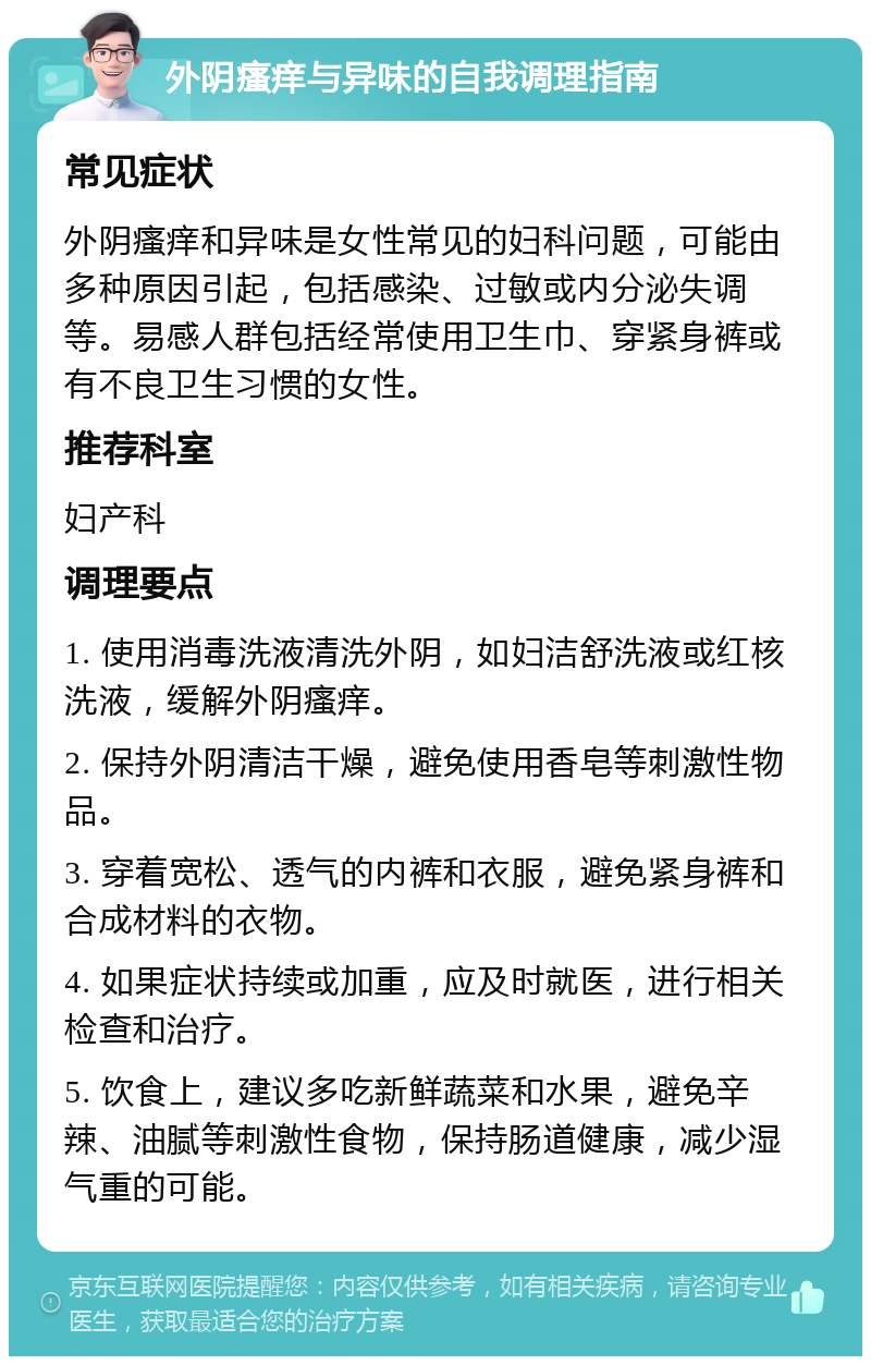 外阴瘙痒与异味的自我调理指南 常见症状 外阴瘙痒和异味是女性常见的妇科问题，可能由多种原因引起，包括感染、过敏或内分泌失调等。易感人群包括经常使用卫生巾、穿紧身裤或有不良卫生习惯的女性。 推荐科室 妇产科 调理要点 1. 使用消毒洗液清洗外阴，如妇洁舒洗液或红核洗液，缓解外阴瘙痒。 2. 保持外阴清洁干燥，避免使用香皂等刺激性物品。 3. 穿着宽松、透气的内裤和衣服，避免紧身裤和合成材料的衣物。 4. 如果症状持续或加重，应及时就医，进行相关检查和治疗。 5. 饮食上，建议多吃新鲜蔬菜和水果，避免辛辣、油腻等刺激性食物，保持肠道健康，减少湿气重的可能。