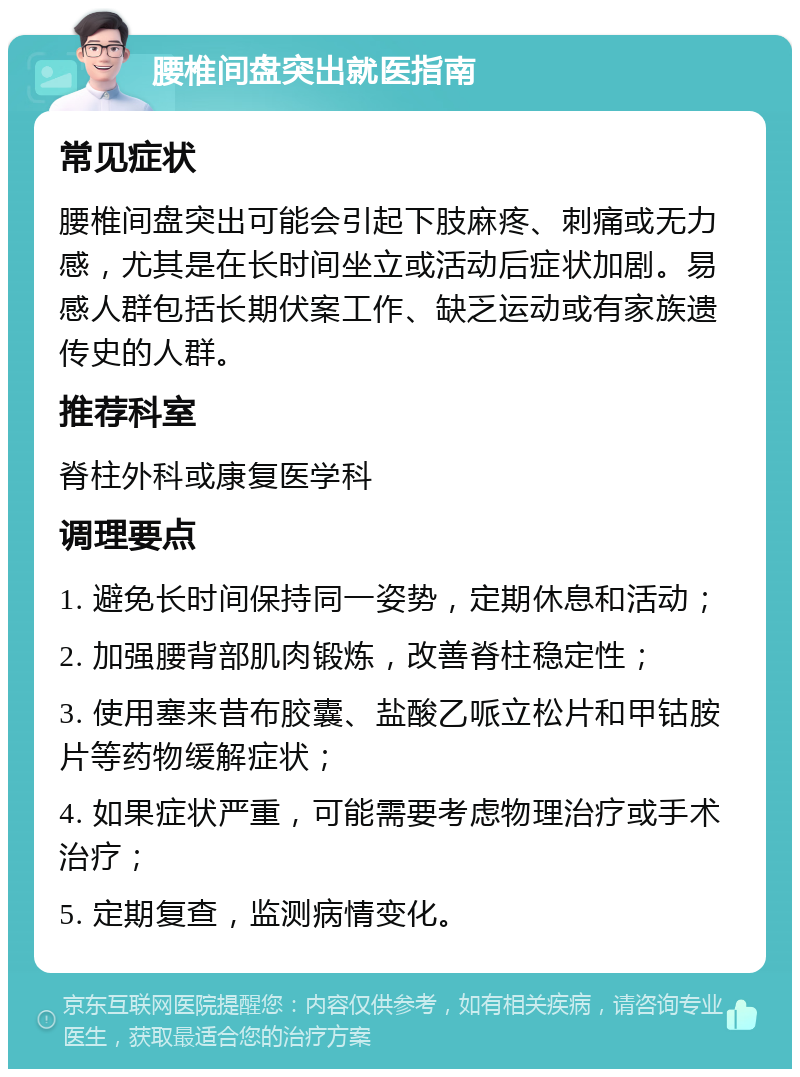 腰椎间盘突出就医指南 常见症状 腰椎间盘突出可能会引起下肢麻疼、刺痛或无力感，尤其是在长时间坐立或活动后症状加剧。易感人群包括长期伏案工作、缺乏运动或有家族遗传史的人群。 推荐科室 脊柱外科或康复医学科 调理要点 1. 避免长时间保持同一姿势，定期休息和活动； 2. 加强腰背部肌肉锻炼，改善脊柱稳定性； 3. 使用塞来昔布胶囊、盐酸乙哌立松片和甲钴胺片等药物缓解症状； 4. 如果症状严重，可能需要考虑物理治疗或手术治疗； 5. 定期复查，监测病情变化。