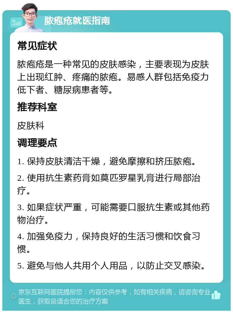 脓疱疮就医指南 常见症状 脓疱疮是一种常见的皮肤感染，主要表现为皮肤上出现红肿、疼痛的脓疱。易感人群包括免疫力低下者、糖尿病患者等。 推荐科室 皮肤科 调理要点 1. 保持皮肤清洁干燥，避免摩擦和挤压脓疱。 2. 使用抗生素药膏如莫匹罗星乳膏进行局部治疗。 3. 如果症状严重，可能需要口服抗生素或其他药物治疗。 4. 加强免疫力，保持良好的生活习惯和饮食习惯。 5. 避免与他人共用个人用品，以防止交叉感染。