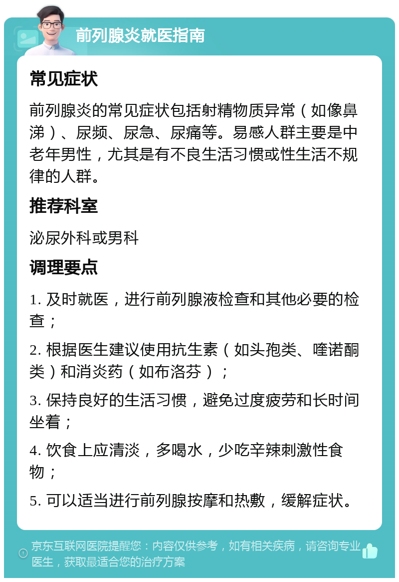 前列腺炎就医指南 常见症状 前列腺炎的常见症状包括射精物质异常（如像鼻涕）、尿频、尿急、尿痛等。易感人群主要是中老年男性，尤其是有不良生活习惯或性生活不规律的人群。 推荐科室 泌尿外科或男科 调理要点 1. 及时就医，进行前列腺液检查和其他必要的检查； 2. 根据医生建议使用抗生素（如头孢类、喹诺酮类）和消炎药（如布洛芬）； 3. 保持良好的生活习惯，避免过度疲劳和长时间坐着； 4. 饮食上应清淡，多喝水，少吃辛辣刺激性食物； 5. 可以适当进行前列腺按摩和热敷，缓解症状。