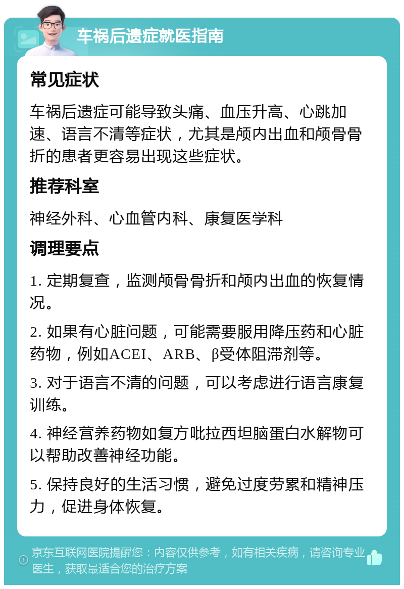 车祸后遗症就医指南 常见症状 车祸后遗症可能导致头痛、血压升高、心跳加速、语言不清等症状，尤其是颅内出血和颅骨骨折的患者更容易出现这些症状。 推荐科室 神经外科、心血管内科、康复医学科 调理要点 1. 定期复查，监测颅骨骨折和颅内出血的恢复情况。 2. 如果有心脏问题，可能需要服用降压药和心脏药物，例如ACEI、ARB、β受体阻滞剂等。 3. 对于语言不清的问题，可以考虑进行语言康复训练。 4. 神经营养药物如复方吡拉西坦脑蛋白水解物可以帮助改善神经功能。 5. 保持良好的生活习惯，避免过度劳累和精神压力，促进身体恢复。