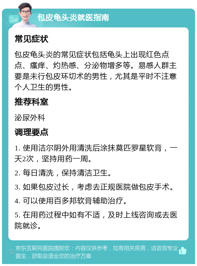 包皮龟头炎就医指南 常见症状 包皮龟头炎的常见症状包括龟头上出现红色点点、瘙痒、灼热感、分泌物增多等。易感人群主要是未行包皮环切术的男性，尤其是平时不注意个人卫生的男性。 推荐科室 泌尿外科 调理要点 1. 使用洁尔阴外用清洗后涂抹莫匹罗星软膏，一天2次，坚持用药一周。 2. 每日清洗，保持清洁卫生。 3. 如果包皮过长，考虑去正规医院做包皮手术。 4. 可以使用百多邦软膏辅助治疗。 5. 在用药过程中如有不适，及时上线咨询或去医院就诊。