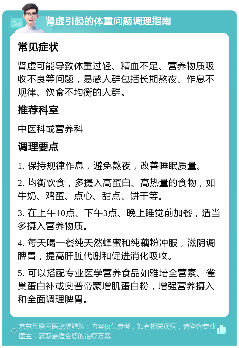 肾虚引起的体重问题调理指南 常见症状 肾虚可能导致体重过轻、精血不足、营养物质吸收不良等问题，易感人群包括长期熬夜、作息不规律、饮食不均衡的人群。 推荐科室 中医科或营养科 调理要点 1. 保持规律作息，避免熬夜，改善睡眠质量。 2. 均衡饮食，多摄入高蛋白、高热量的食物，如牛奶、鸡蛋、点心、甜点、饼干等。 3. 在上午10点、下午3点、晚上睡觉前加餐，适当多摄入营养物质。 4. 每天喝一餐纯天然蜂蜜和纯藕粉冲服，滋阴调脾胃，提高肝脏代谢和促进消化吸收。 5. 可以搭配专业医学营养食品如雅培全营素、雀巢蛋白补或奥普帝蒙增肌蛋白粉，增强营养摄入和全面调理脾胃。