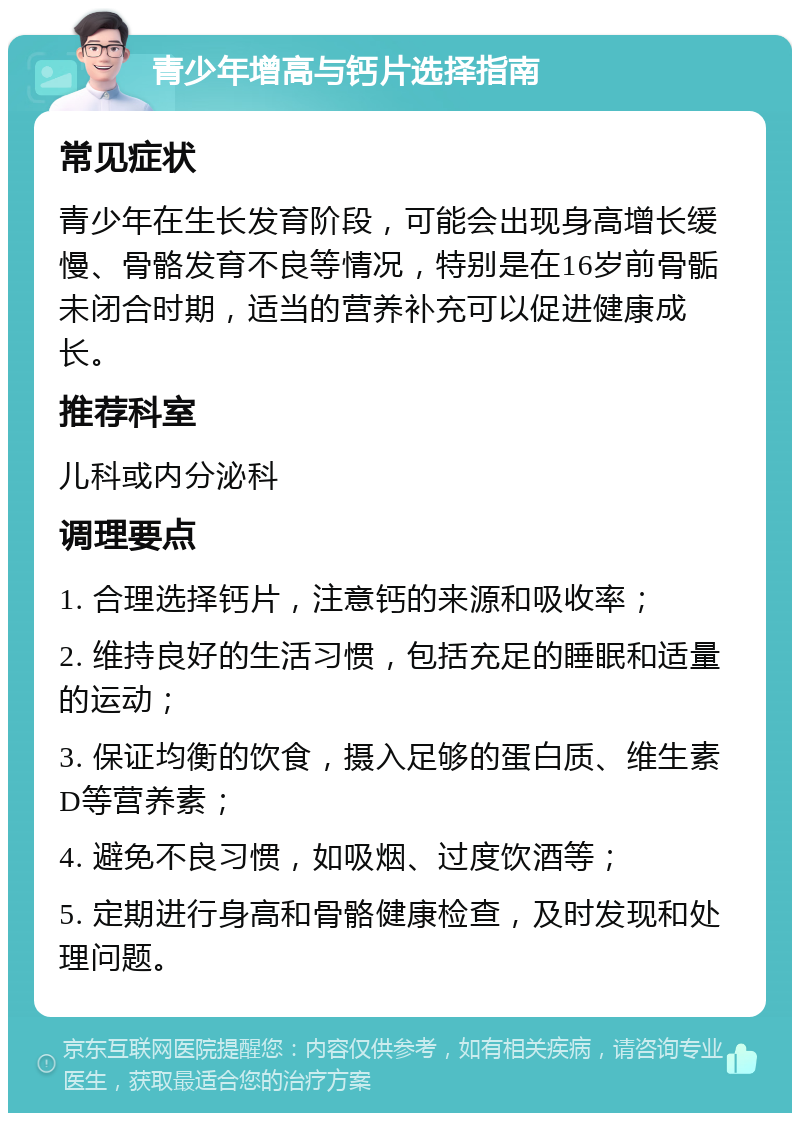 青少年增高与钙片选择指南 常见症状 青少年在生长发育阶段，可能会出现身高增长缓慢、骨骼发育不良等情况，特别是在16岁前骨骺未闭合时期，适当的营养补充可以促进健康成长。 推荐科室 儿科或内分泌科 调理要点 1. 合理选择钙片，注意钙的来源和吸收率； 2. 维持良好的生活习惯，包括充足的睡眠和适量的运动； 3. 保证均衡的饮食，摄入足够的蛋白质、维生素D等营养素； 4. 避免不良习惯，如吸烟、过度饮酒等； 5. 定期进行身高和骨骼健康检查，及时发现和处理问题。