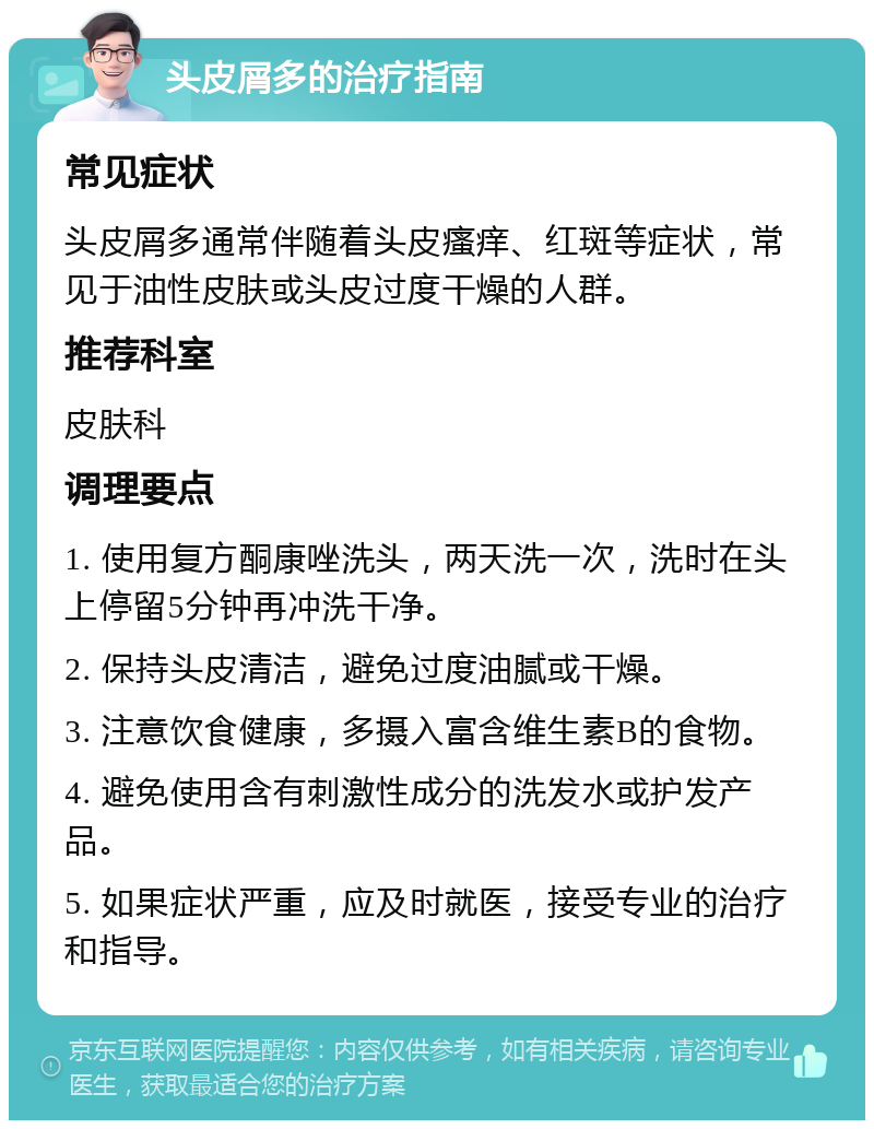 头皮屑多的治疗指南 常见症状 头皮屑多通常伴随着头皮瘙痒、红斑等症状，常见于油性皮肤或头皮过度干燥的人群。 推荐科室 皮肤科 调理要点 1. 使用复方酮康唑洗头，两天洗一次，洗时在头上停留5分钟再冲洗干净。 2. 保持头皮清洁，避免过度油腻或干燥。 3. 注意饮食健康，多摄入富含维生素B的食物。 4. 避免使用含有刺激性成分的洗发水或护发产品。 5. 如果症状严重，应及时就医，接受专业的治疗和指导。