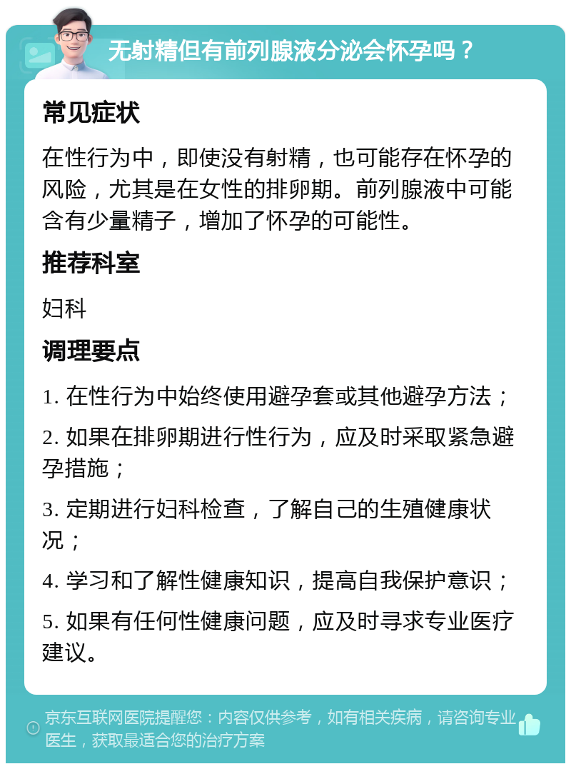 无射精但有前列腺液分泌会怀孕吗？ 常见症状 在性行为中，即使没有射精，也可能存在怀孕的风险，尤其是在女性的排卵期。前列腺液中可能含有少量精子，增加了怀孕的可能性。 推荐科室 妇科 调理要点 1. 在性行为中始终使用避孕套或其他避孕方法； 2. 如果在排卵期进行性行为，应及时采取紧急避孕措施； 3. 定期进行妇科检查，了解自己的生殖健康状况； 4. 学习和了解性健康知识，提高自我保护意识； 5. 如果有任何性健康问题，应及时寻求专业医疗建议。