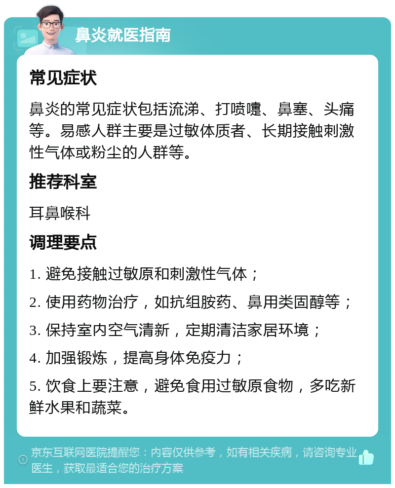 鼻炎就医指南 常见症状 鼻炎的常见症状包括流涕、打喷嚏、鼻塞、头痛等。易感人群主要是过敏体质者、长期接触刺激性气体或粉尘的人群等。 推荐科室 耳鼻喉科 调理要点 1. 避免接触过敏原和刺激性气体； 2. 使用药物治疗，如抗组胺药、鼻用类固醇等； 3. 保持室内空气清新，定期清洁家居环境； 4. 加强锻炼，提高身体免疫力； 5. 饮食上要注意，避免食用过敏原食物，多吃新鲜水果和蔬菜。