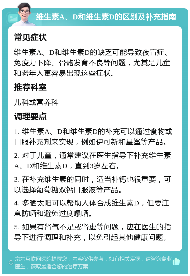 维生素A、D和维生素D的区别及补充指南 常见症状 维生素A、D和维生素D的缺乏可能导致夜盲症、免疫力下降、骨骼发育不良等问题，尤其是儿童和老年人更容易出现这些症状。 推荐科室 儿科或营养科 调理要点 1. 维生素A、D和维生素D的补充可以通过食物或口服补充剂来实现，例如伊可新和星鲨等产品。 2. 对于儿童，通常建议在医生指导下补充维生素A、D和维生素D，直到3岁左右。 3. 在补充维生素的同时，适当补钙也很重要，可以选择葡萄糖双钙口服液等产品。 4. 多晒太阳可以帮助人体合成维生素D，但要注意防晒和避免过度曝晒。 5. 如果有肾气不足或肾虚等问题，应在医生的指导下进行调理和补充，以免引起其他健康问题。