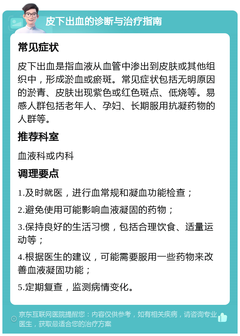 皮下出血的诊断与治疗指南 常见症状 皮下出血是指血液从血管中渗出到皮肤或其他组织中，形成淤血或瘀斑。常见症状包括无明原因的淤青、皮肤出现紫色或红色斑点、低烧等。易感人群包括老年人、孕妇、长期服用抗凝药物的人群等。 推荐科室 血液科或内科 调理要点 1.及时就医，进行血常规和凝血功能检查； 2.避免使用可能影响血液凝固的药物； 3.保持良好的生活习惯，包括合理饮食、适量运动等； 4.根据医生的建议，可能需要服用一些药物来改善血液凝固功能； 5.定期复查，监测病情变化。