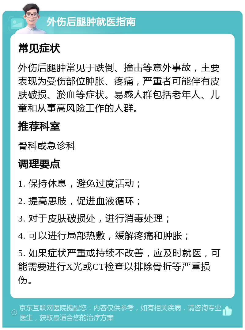 外伤后腿肿就医指南 常见症状 外伤后腿肿常见于跌倒、撞击等意外事故，主要表现为受伤部位肿胀、疼痛，严重者可能伴有皮肤破损、淤血等症状。易感人群包括老年人、儿童和从事高风险工作的人群。 推荐科室 骨科或急诊科 调理要点 1. 保持休息，避免过度活动； 2. 提高患肢，促进血液循环； 3. 对于皮肤破损处，进行消毒处理； 4. 可以进行局部热敷，缓解疼痛和肿胀； 5. 如果症状严重或持续不改善，应及时就医，可能需要进行X光或CT检查以排除骨折等严重损伤。