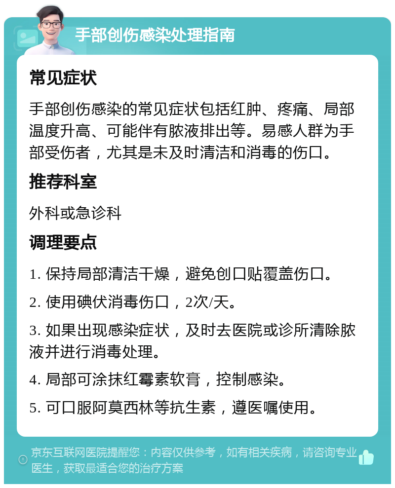 手部创伤感染处理指南 常见症状 手部创伤感染的常见症状包括红肿、疼痛、局部温度升高、可能伴有脓液排出等。易感人群为手部受伤者，尤其是未及时清洁和消毒的伤口。 推荐科室 外科或急诊科 调理要点 1. 保持局部清洁干燥，避免创口贴覆盖伤口。 2. 使用碘伏消毒伤口，2次/天。 3. 如果出现感染症状，及时去医院或诊所清除脓液并进行消毒处理。 4. 局部可涂抹红霉素软膏，控制感染。 5. 可口服阿莫西林等抗生素，遵医嘱使用。