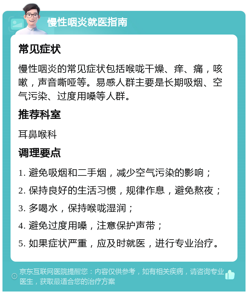 慢性咽炎就医指南 常见症状 慢性咽炎的常见症状包括喉咙干燥、痒、痛，咳嗽，声音嘶哑等。易感人群主要是长期吸烟、空气污染、过度用嗓等人群。 推荐科室 耳鼻喉科 调理要点 1. 避免吸烟和二手烟，减少空气污染的影响； 2. 保持良好的生活习惯，规律作息，避免熬夜； 3. 多喝水，保持喉咙湿润； 4. 避免过度用嗓，注意保护声带； 5. 如果症状严重，应及时就医，进行专业治疗。