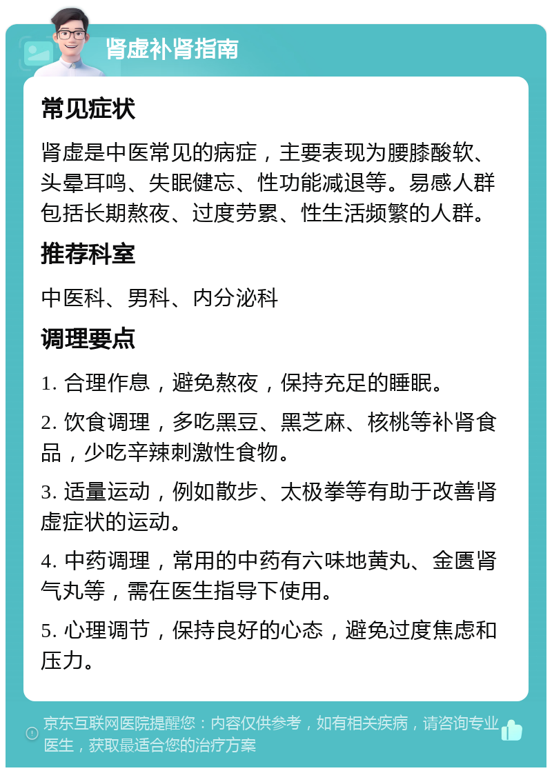 肾虚补肾指南 常见症状 肾虚是中医常见的病症，主要表现为腰膝酸软、头晕耳鸣、失眠健忘、性功能减退等。易感人群包括长期熬夜、过度劳累、性生活频繁的人群。 推荐科室 中医科、男科、内分泌科 调理要点 1. 合理作息，避免熬夜，保持充足的睡眠。 2. 饮食调理，多吃黑豆、黑芝麻、核桃等补肾食品，少吃辛辣刺激性食物。 3. 适量运动，例如散步、太极拳等有助于改善肾虚症状的运动。 4. 中药调理，常用的中药有六味地黄丸、金匮肾气丸等，需在医生指导下使用。 5. 心理调节，保持良好的心态，避免过度焦虑和压力。