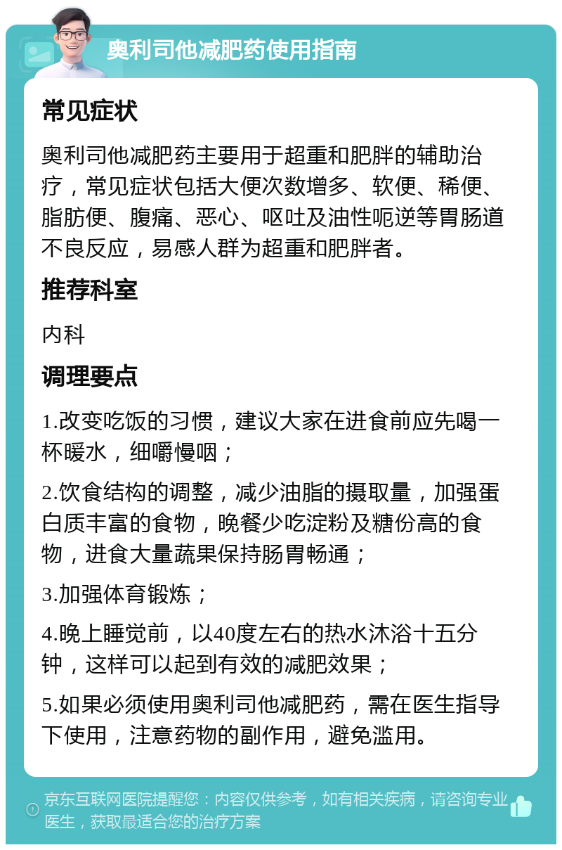 奥利司他减肥药使用指南 常见症状 奥利司他减肥药主要用于超重和肥胖的辅助治疗，常见症状包括大便次数增多、软便、稀便、脂肪便、腹痛、恶心、呕吐及油性呃逆等胃肠道不良反应，易感人群为超重和肥胖者。 推荐科室 内科 调理要点 1.改变吃饭的习惯，建议大家在进食前应先喝一杯暖水，细嚼慢咽； 2.饮食结构的调整，减少油脂的摄取量，加强蛋白质丰富的食物，晚餐少吃淀粉及糖份高的食物，进食大量蔬果保持肠胃畅通； 3.加强体育锻炼； 4.晚上睡觉前，以40度左右的热水沐浴十五分钟，这样可以起到有效的减肥效果； 5.如果必须使用奥利司他减肥药，需在医生指导下使用，注意药物的副作用，避免滥用。