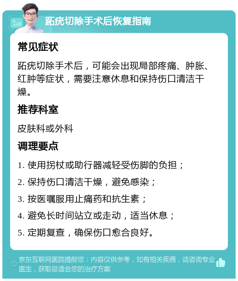 跖疣切除手术后恢复指南 常见症状 跖疣切除手术后，可能会出现局部疼痛、肿胀、红肿等症状，需要注意休息和保持伤口清洁干燥。 推荐科室 皮肤科或外科 调理要点 1. 使用拐杖或助行器减轻受伤脚的负担； 2. 保持伤口清洁干燥，避免感染； 3. 按医嘱服用止痛药和抗生素； 4. 避免长时间站立或走动，适当休息； 5. 定期复查，确保伤口愈合良好。