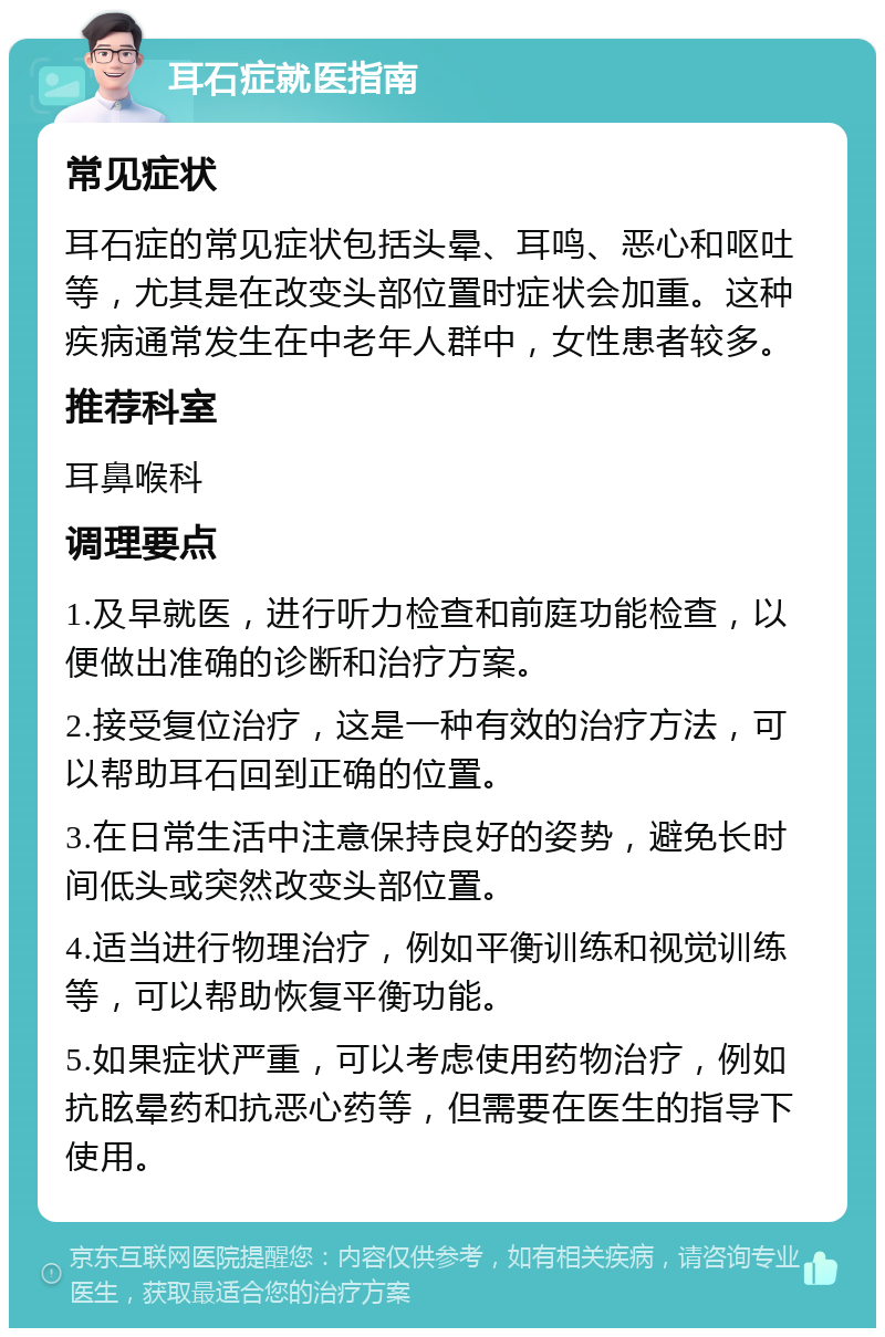 耳石症就医指南 常见症状 耳石症的常见症状包括头晕、耳鸣、恶心和呕吐等，尤其是在改变头部位置时症状会加重。这种疾病通常发生在中老年人群中，女性患者较多。 推荐科室 耳鼻喉科 调理要点 1.及早就医，进行听力检查和前庭功能检查，以便做出准确的诊断和治疗方案。 2.接受复位治疗，这是一种有效的治疗方法，可以帮助耳石回到正确的位置。 3.在日常生活中注意保持良好的姿势，避免长时间低头或突然改变头部位置。 4.适当进行物理治疗，例如平衡训练和视觉训练等，可以帮助恢复平衡功能。 5.如果症状严重，可以考虑使用药物治疗，例如抗眩晕药和抗恶心药等，但需要在医生的指导下使用。