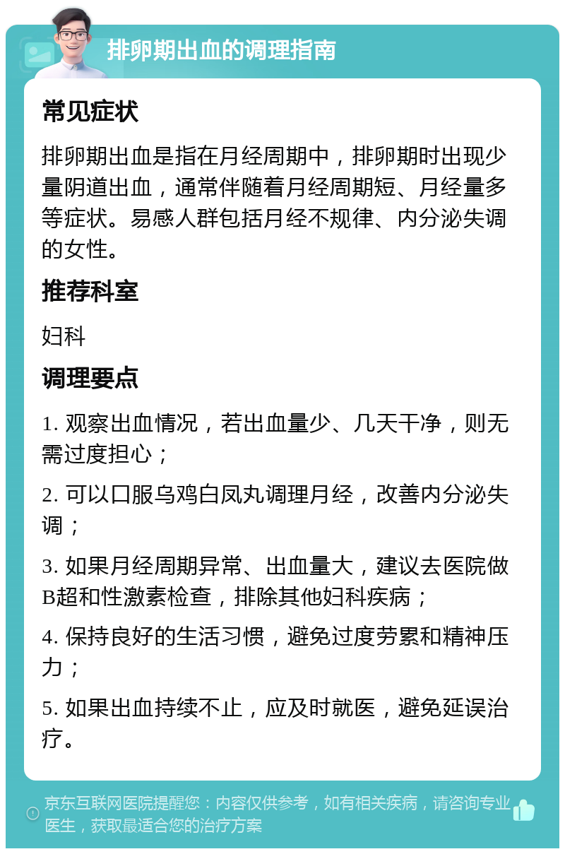 排卵期出血的调理指南 常见症状 排卵期出血是指在月经周期中，排卵期时出现少量阴道出血，通常伴随着月经周期短、月经量多等症状。易感人群包括月经不规律、内分泌失调的女性。 推荐科室 妇科 调理要点 1. 观察出血情况，若出血量少、几天干净，则无需过度担心； 2. 可以口服乌鸡白凤丸调理月经，改善内分泌失调； 3. 如果月经周期异常、出血量大，建议去医院做B超和性激素检查，排除其他妇科疾病； 4. 保持良好的生活习惯，避免过度劳累和精神压力； 5. 如果出血持续不止，应及时就医，避免延误治疗。