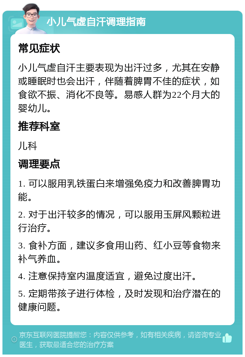 小儿气虚自汗调理指南 常见症状 小儿气虚自汗主要表现为出汗过多，尤其在安静或睡眠时也会出汗，伴随着脾胃不佳的症状，如食欲不振、消化不良等。易感人群为22个月大的婴幼儿。 推荐科室 儿科 调理要点 1. 可以服用乳铁蛋白来增强免疫力和改善脾胃功能。 2. 对于出汗较多的情况，可以服用玉屏风颗粒进行治疗。 3. 食补方面，建议多食用山药、红小豆等食物来补气养血。 4. 注意保持室内温度适宜，避免过度出汗。 5. 定期带孩子进行体检，及时发现和治疗潜在的健康问题。