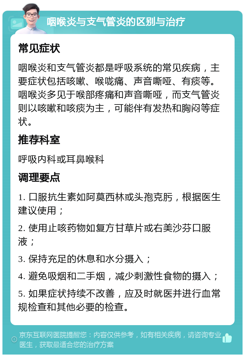 咽喉炎与支气管炎的区别与治疗 常见症状 咽喉炎和支气管炎都是呼吸系统的常见疾病，主要症状包括咳嗽、喉咙痛、声音嘶哑、有痰等。咽喉炎多见于喉部疼痛和声音嘶哑，而支气管炎则以咳嗽和咳痰为主，可能伴有发热和胸闷等症状。 推荐科室 呼吸内科或耳鼻喉科 调理要点 1. 口服抗生素如阿莫西林或头孢克肟，根据医生建议使用； 2. 使用止咳药物如复方甘草片或右美沙芬口服液； 3. 保持充足的休息和水分摄入； 4. 避免吸烟和二手烟，减少刺激性食物的摄入； 5. 如果症状持续不改善，应及时就医并进行血常规检查和其他必要的检查。