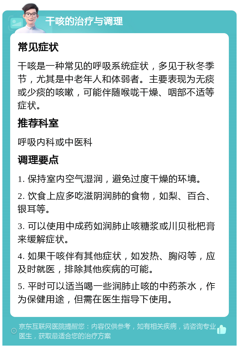 干咳的治疗与调理 常见症状 干咳是一种常见的呼吸系统症状，多见于秋冬季节，尤其是中老年人和体弱者。主要表现为无痰或少痰的咳嗽，可能伴随喉咙干燥、咽部不适等症状。 推荐科室 呼吸内科或中医科 调理要点 1. 保持室内空气湿润，避免过度干燥的环境。 2. 饮食上应多吃滋阴润肺的食物，如梨、百合、银耳等。 3. 可以使用中成药如润肺止咳糖浆或川贝枇杷膏来缓解症状。 4. 如果干咳伴有其他症状，如发热、胸闷等，应及时就医，排除其他疾病的可能。 5. 平时可以适当喝一些润肺止咳的中药茶水，作为保健用途，但需在医生指导下使用。