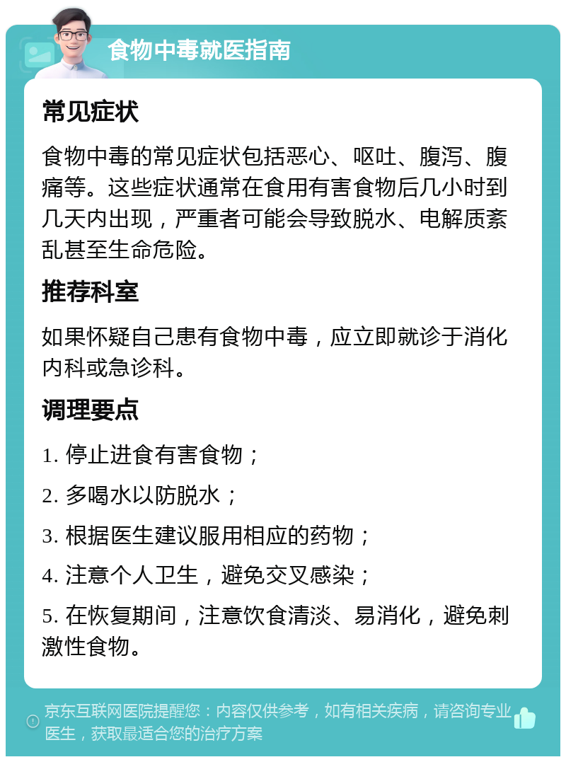 食物中毒就医指南 常见症状 食物中毒的常见症状包括恶心、呕吐、腹泻、腹痛等。这些症状通常在食用有害食物后几小时到几天内出现，严重者可能会导致脱水、电解质紊乱甚至生命危险。 推荐科室 如果怀疑自己患有食物中毒，应立即就诊于消化内科或急诊科。 调理要点 1. 停止进食有害食物； 2. 多喝水以防脱水； 3. 根据医生建议服用相应的药物； 4. 注意个人卫生，避免交叉感染； 5. 在恢复期间，注意饮食清淡、易消化，避免刺激性食物。